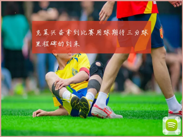 克莱兴奋拿到比赛用球期待三分球里程碑的到来