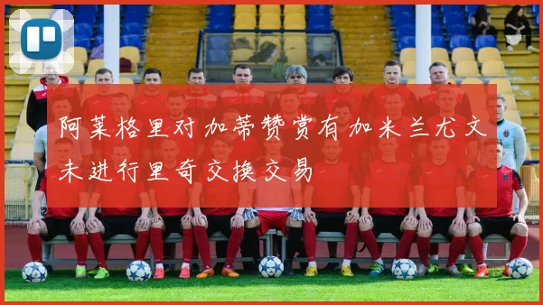 阿莱格里对加蒂赞赏有加米兰尤文未进行里奇交换交易