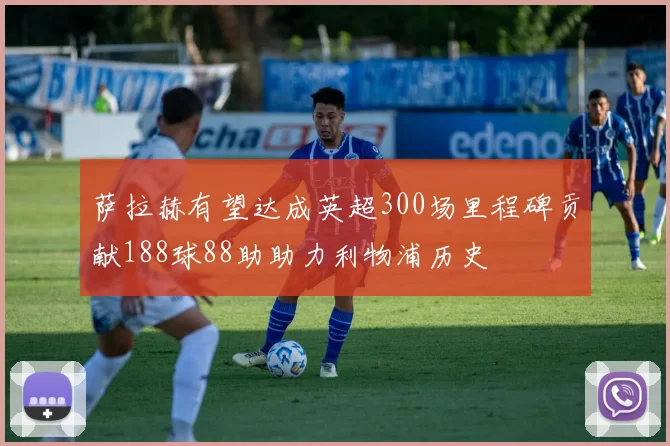 萨拉赫有望达成英超300场里程碑贡献188球88助助力利物浦历史