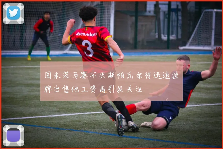 国米若马赛不买断帕瓦尔将迅速挂牌出售他工资高引发关注