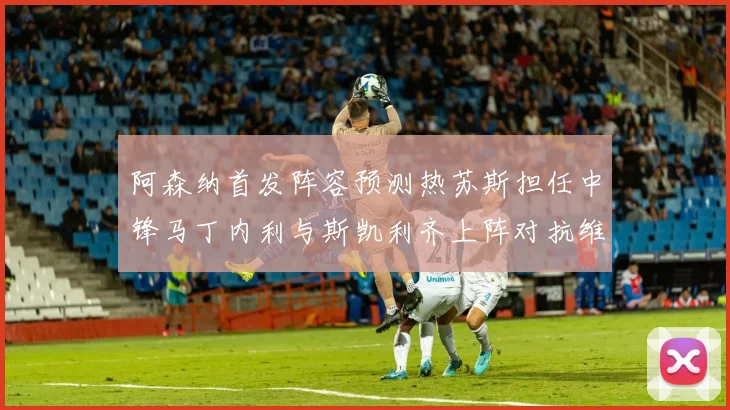 阿森纳首发阵容预测热苏斯担任中锋马丁内利与斯凯利齐上阵对抗维拉