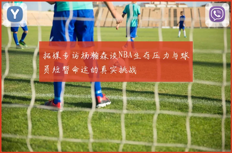 拓媒专访杨瀚森谈NBA生存压力与球员短暂命运的真实挑战
