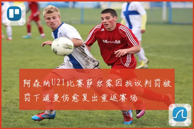 阿森纳U21比赛萨尔蒙因抗议判罚被罚下道曼伤愈复出重返赛场
