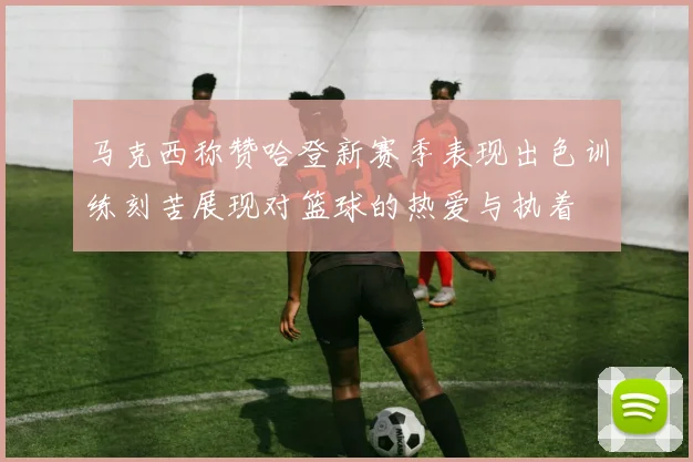 马克西称赞哈登新赛季表现出色训练刻苦展现对篮球的热爱与执着