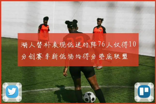 湖人替补表现低迷对阵76人仅得10分创赛季新低场均得分垫底联盟