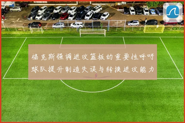 福克斯强调进攻篮板的重要性呼吁球队提升制造失误与转换进攻能力