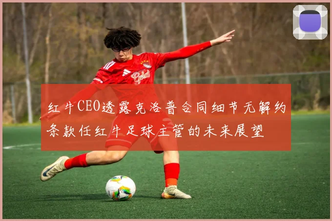 红牛CEO透露克洛普合同细节无解约条款任红牛足球主管的未来展望