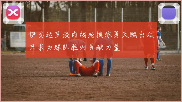 伊戈达罗谈内线轮换球员天赋出众只求为球队胜利贡献力量