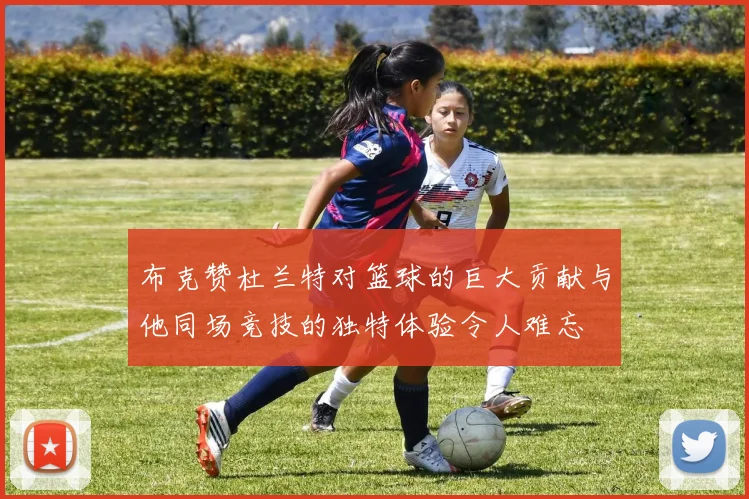 布克赞杜兰特对篮球的巨大贡献与他同场竞技的独特体验令人难忘