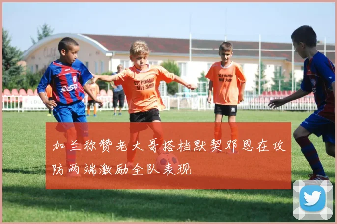 加兰称赞老大哥搭档默契邓恩在攻防两端激励全队表现
