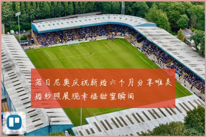 若日尼奥庆祝新婚六个月分享唯美婚纱照展现幸福甜蜜瞬间