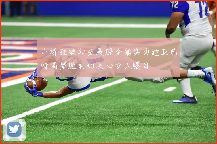 小桥狂砍35分展现全能实力迪亚巴特渴望胜利的决心令人瞩目