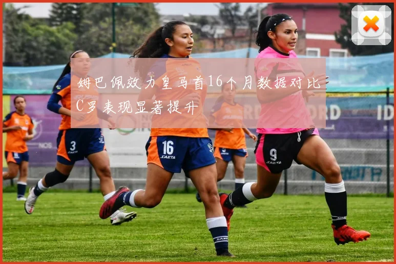 姆巴佩效力皇马首16个月数据对比C罗表现显著提升