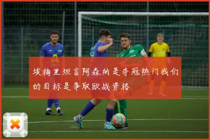 埃梅里坦言阿森纳是夺冠热门我们的目标是争取欧战资格