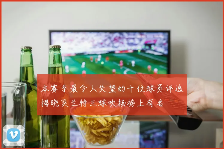 本赛季最令人失望的十位球员评选揭晓莫兰特三球吹杨榜上有名