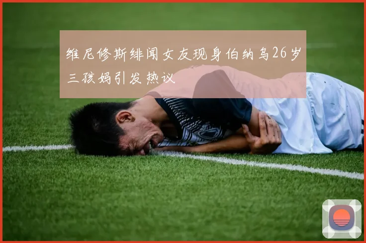 维尼修斯绯闻女友现身伯纳乌26岁三孩妈引发热议